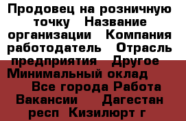 Продовец на розничную точку › Название организации ­ Компания-работодатель › Отрасль предприятия ­ Другое › Минимальный оклад ­ 8 000 - Все города Работа » Вакансии   . Дагестан респ.,Кизилюрт г.